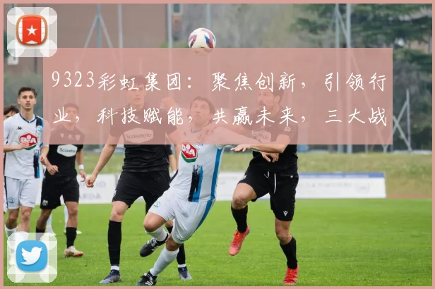 9323彩虹集团：聚焦创新，引领行业，科技赋能，共赢未来，三大战略助力发展