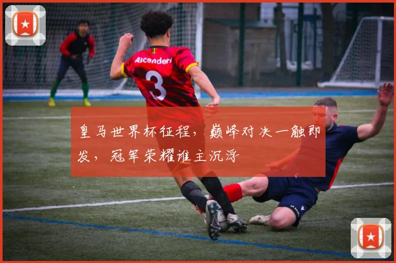 皇马世界杯征程，巅峰对决一触即发，冠军荣耀谁主沉浮