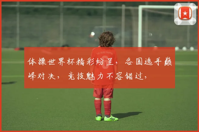 体操世界杯精彩纷呈，各国选手巅峰对决，竞技魅力不容错过，