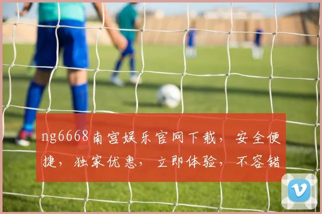 ng6668南宫娱乐官网下载，安全便捷，独家优惠，立即体验，不容错过，三重惊喜，等你来拿